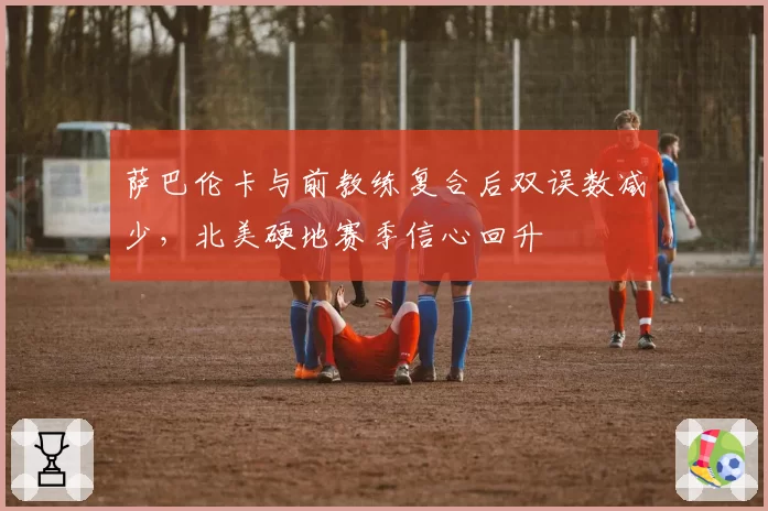 萨巴伦卡与前教练复合后双误数减少，北美硬地赛季信心回升