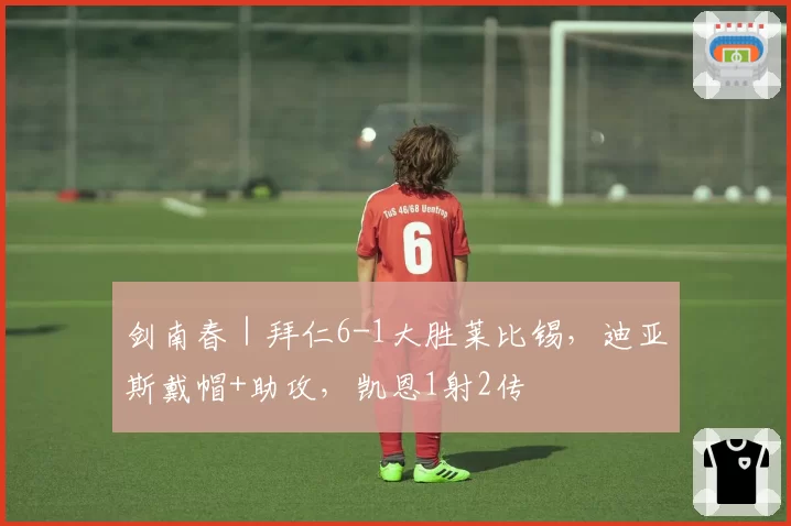 剑南春｜拜仁6-1大胜莱比锡，迪亚斯戴帽+助攻，凯恩1射2传