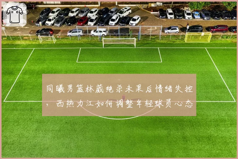 同曦男篮林葳绝杀未果后情绪失控，西热力江如何调整年轻球员心态？