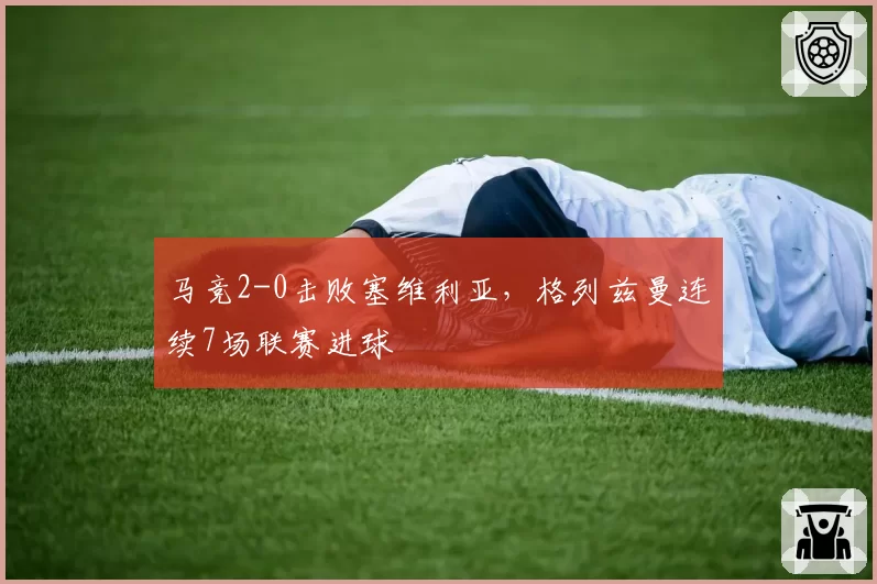 马竞2-0击败塞维利亚，格列兹曼连续7场联赛进球