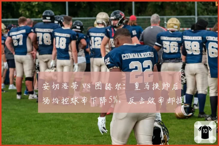 安切洛蒂 vs 图赫尔:皇马换帅后场均控球率下降5%,反击效率却提升12%