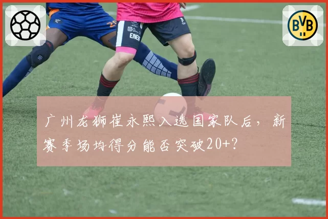 广州龙狮崔永熙入选国家队后，新赛季场均得分能否突破20+？