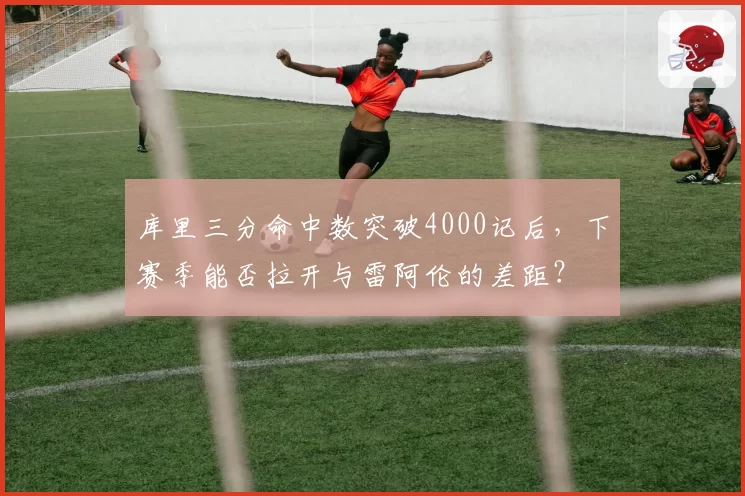 库里三分命中数突破4000记后，下赛季能否拉开与雷阿伦的差距？