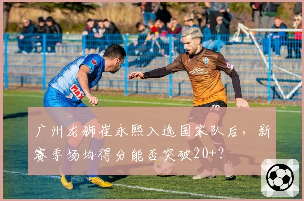 广州龙狮崔永熙入选国家队后，新赛季场均得分能否突破20+？