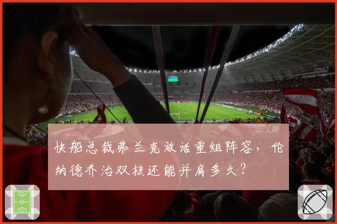 快船总裁弗兰克放话重组阵容，伦纳德乔治双核还能并肩多久？