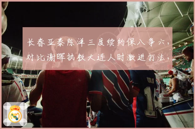 长春亚泰陈洋三度续约保八争六，对比谢晖执教大连人时激进打法，保守策略更适配保级队