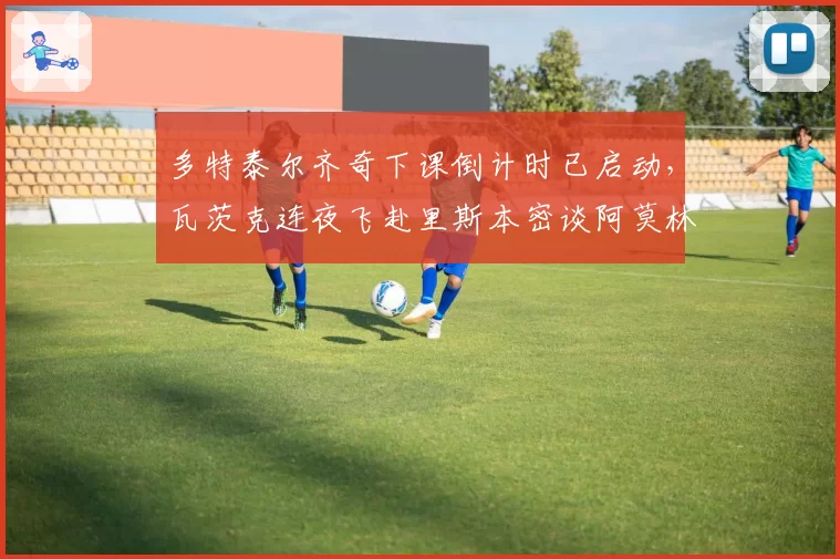 多特泰尔齐奇下课倒计时已启动，瓦茨克连夜飞赴里斯本密谈阿莫林遭本菲卡拒放人