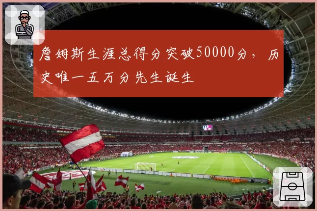 詹姆斯生涯总得分突破50000分，历史唯一五万分先生诞生
