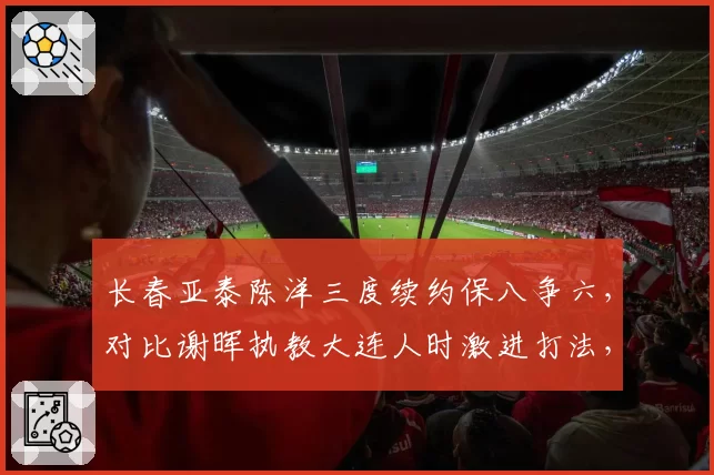 长春亚泰陈洋三度续约保八争六,对比谢晖执教大连人时激进打法,保守策略更适配保级队