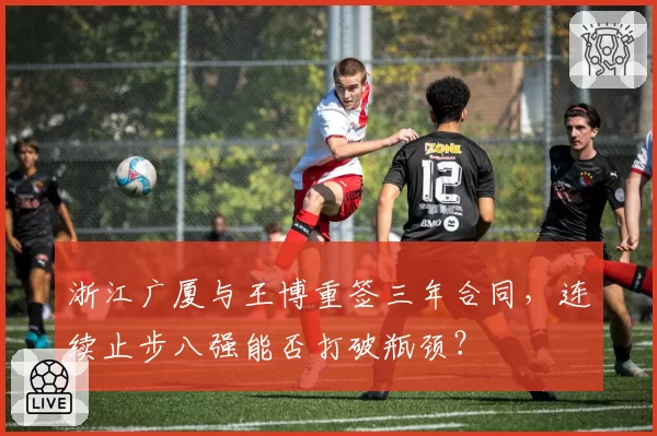 浙江广厦与王博重签三年合同，连续止步八强能否打破瓶颈？