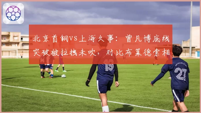 北京首钢vs上海久事：曾凡博底线突破被拉拽未吹，对比布莱德索相同动作却获罚球
