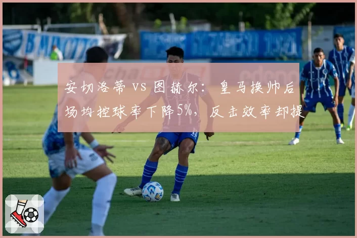 安切洛蒂 vs 图赫尔:皇马换帅后场均控球率下降5%,反击效率却提升12%