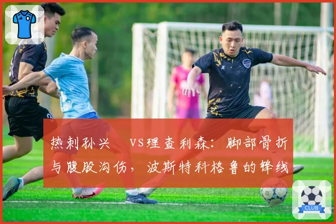 热刺孙兴慜vs理查利森：脚部骨折与腹股沟伤，波斯特科格鲁的锋线轮换困境