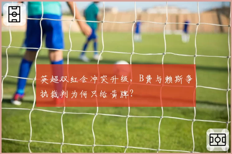 英超双红会冲突升级，B费与赖斯争执裁判为何只给黄牌？