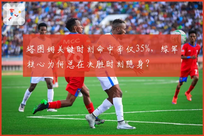 塔图姆关键时刻命中率仅35%,绿军核心为何总在决胜时刻隐身?
