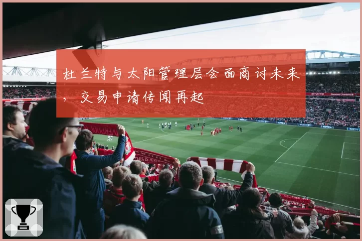 杜兰特与太阳管理层会面商讨未来，交易申请传闻再起