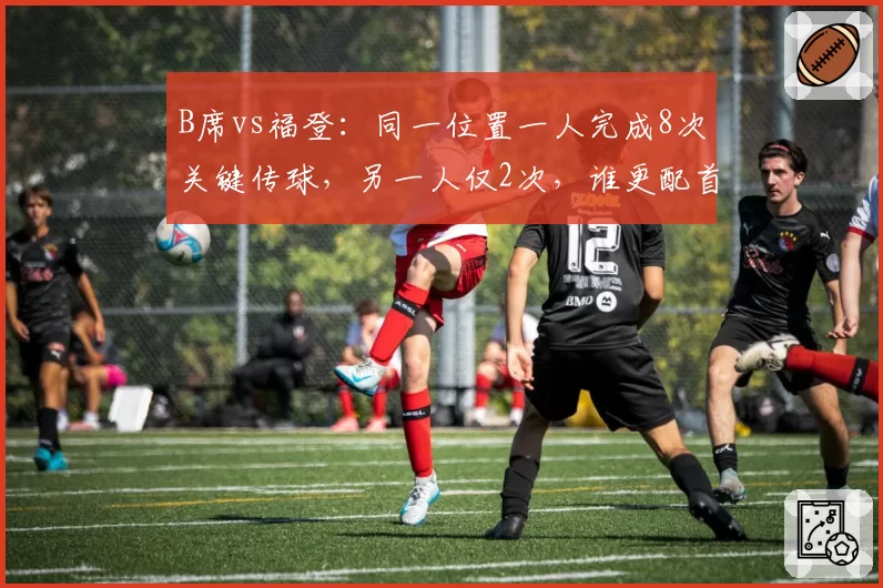 B席vs福登：同一位置一人完成8次关键传球，另一人仅2次，谁更配首发？