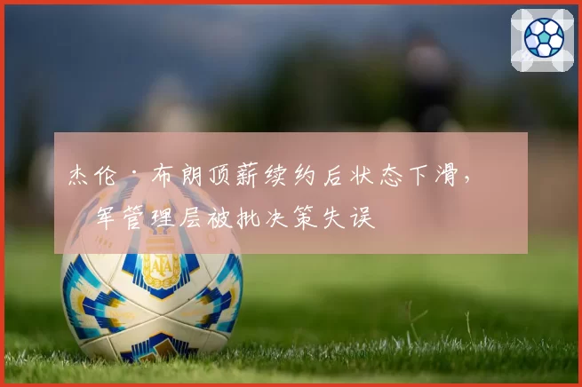 杰伦·布朗顶薪续约后状态下滑,绿军管理层被批决策失误