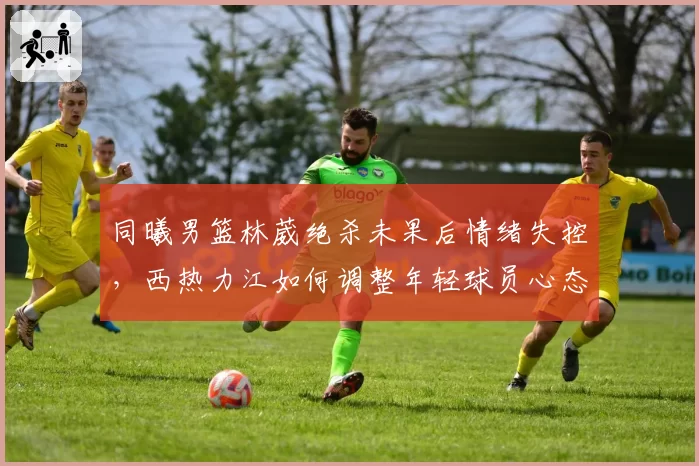 同曦男篮林葳绝杀未果后情绪失控，西热力江如何调整年轻球员心态？