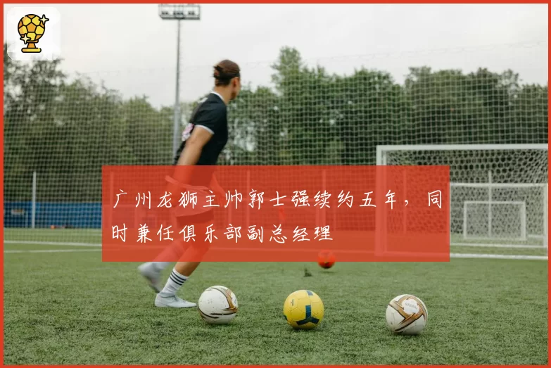 广州龙狮主帅郭士强续约五年，同时兼任俱乐部副总经理