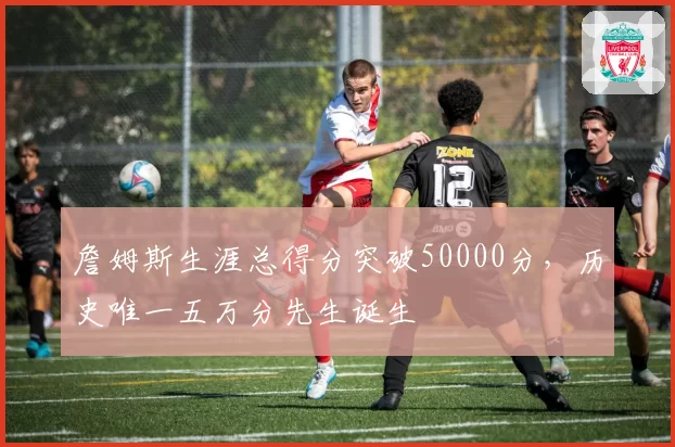 詹姆斯生涯总得分突破50000分，历史唯一五万分先生诞生