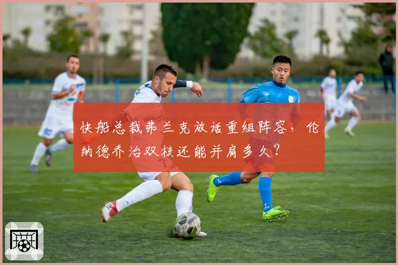 快船总裁弗兰克放话重组阵容，伦纳德乔治双核还能并肩多久？