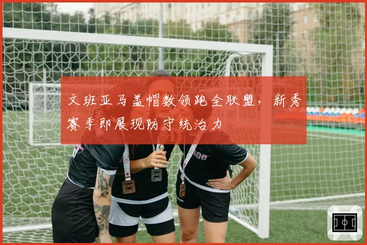 文班亚马盖帽数领跑全联盟，新秀赛季即展现防守统治力