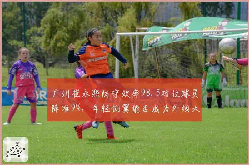 广州崔永熙防守效率98.5对位球员降准9%，年轻侧翼能否成为外线大锁？
