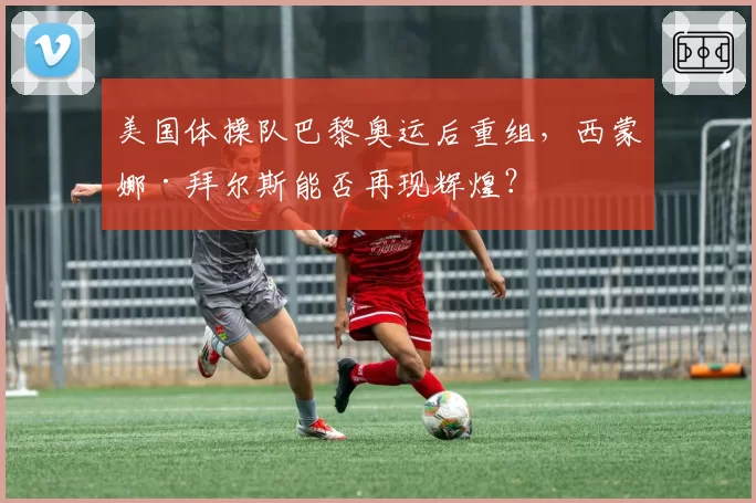 美国体操队巴黎奥运后重组，西蒙娜·拜尔斯能否再现辉煌？