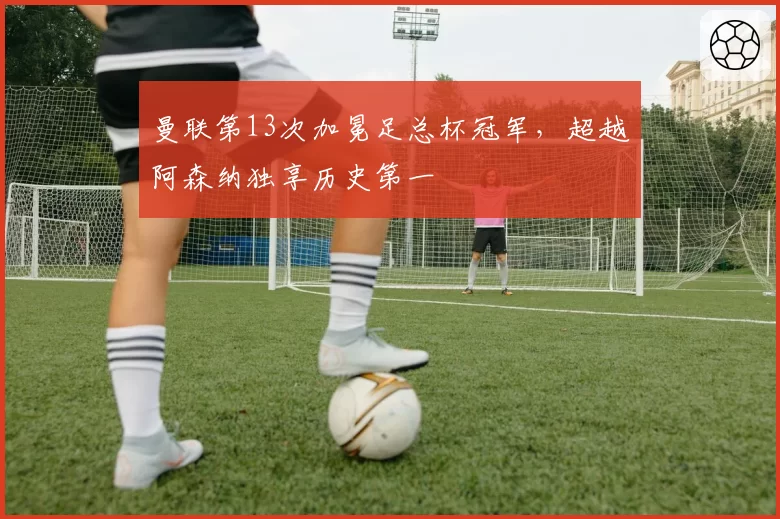 曼联第13次加冕足总杯冠军，超越阿森纳独享历史第一