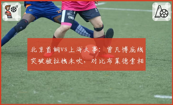 北京首钢vs上海久事：曾凡博底线突破被拉拽未吹，对比布莱德索相同动作却获罚球